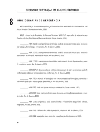 ALVENARIA DE VEDAÇÃO EM BLOCOS CERÂMICOS
62
BIBLIOGRAFIAS DE REFERÊNCIA
ABCI - Associação Brasileira da Construção Industrializada. Manual técnico de alvenaria. São
Paulo: Projeto Editores Associados, 1990.
ABNT – Associação Brasileira de Normas Técnicas. NBR 8545: execução de alvenaria sem
função estrutural de tijolos e blocos cerâmicos. Rio de Janeiro, 1984.
________. NBR 15270-1: componentes cerâmicos; parte 1: blocos cerâmicos para alvenaria
de vedação, terminologia e requisitos. Rio de Janeiro, 2005.
________. NBR 15270-3: componentes cerâmicos; parte 3: blocos cerâmicos para alvenaria
estrutura e de vedação, métodos de ensaio. Rio de Janeiro, 2005.
________. NBR 15575-1: desempenho de edifícios habitacionais de até 5 pavimentos; parte
1: requisitos gerais. Rio de Janeiro, 2008.
________. NBR 15575-4: desempenho de edifícios habitacionais de até 5 pavimentos; parte 4:
sistemas de vedações verticais externas e internas. Rio de Janeiro, 2008.
________. NBR 14037: manual de operação, uso e manutenção das ediﬁcações, conteúdo e
recomendações para elaboração e apresentação. Rio de Janeiro, 1998.
________. NBR 7170: tijolo maciço cerâmico para alvenaria. Rio de Janeiro, 1983.
________. NBR 6460: tijolo maciço cerâmico para alvenaria, veriﬁcação da resistência à com-
pressão. Rio de Janeiro, 1983.
________. NBR 13281: argamassa para assentamento e revestimento de paredes e tetos,
requisitos. Rio de Janeiro, 2005.
________. NBR 7175: cal hidratada para argamassas, requisitos. Rio de Janeiro, 2003.
________. NBR 7211: agregados para concreto, especiﬁcação. Rio de Janeiro, 2009.
8
 