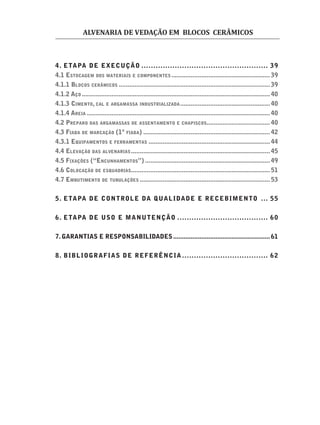 ALVENARIA DE VEDAÇÃO EM BLOCOS CERÂMICOS
4. ETAPA DE EXECUÇÃO ..................................................... 39
4.1 ESTOCAGEM DOS MATERIAIS E COMPONENTES ........................................................39
4.1.1 BLOCOS CERÂMICOS ......................................................................................39
4.1.2 AÇO ...........................................................................................................40
4.1.3 CIMENTO, CAL E ARGAMASSA INDUSTRIALIZADA...................................................40
4.1.4 AREIA ........................................................................................................40
4.2 PREPARO DAS ARGAMASSAS DE ASSENTAMENTO E CHAPISCOS....................................40
4.3 FIADA DE MARCAÇÃO (1ª FIADA) ........................................................................42
4.3.1 EQUIPAMENTOS E FERRAMENTAS .....................................................................44
4.4 ELEVAÇÃO DAS ALVENARIAS...............................................................................45
4.5 FIXAÇÕES (“ENCUNHAMENTOS”) .......................................................................49
4.6 COLOCAÇÃO DE ESQUADRIAS...............................................................................51
4.7 EMBUTIMENTO DE TUBULAÇÕES ..........................................................................53
5. ETAPA DE CONTROLE DA QUALIDADE E RECEBIMENTO ... 55
6. ETAPA DE USO E MANUTENÇÃO ...................................... 60
7. GARANTIAS E RESPONSABILIDADES.......................................................61
8. BIBLIOGRAFIAS DE REFERÊNCIA .................................... 62
 