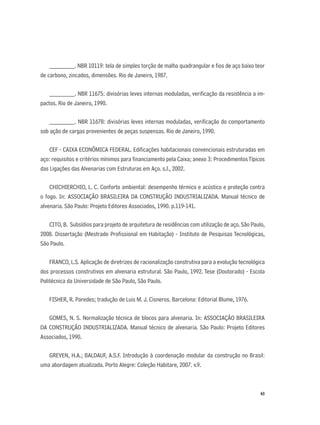 63
________. NBR 10119: tela de simples torção de malha quadrangular e ﬁos de aço baixo teor
de carbono, zincados, dimensões. Rio de Janeiro, 1987.
________. NBR 11675: divisórias leves internas moduladas, veriﬁcação da resistência a im-
pactos. Rio de Janeiro, 1990.
________. NBR 11678: divisórias leves internas moduladas, veriﬁcação do comportamento
sob ação de cargas provenientes de peças suspensas. Rio de Janeiro, 1990.
CEF - CAIXA ECONÔMICA FEDERAL. Ediﬁcações habitacionais convencionais estruturadas em
aço: requisitos e critérios mínimos para ﬁnanciamento pela Caixa; anexo 3: ProcedimentosTípicos
das Ligações das Alvenarias com Estruturas em Aço. s.l., 2002.
CHICHIERCHIO, L. C. Conforto ambiental: desempenho térmico e acústico e proteção contra
o fogo. In: ASSOCIAÇÃO BRASILEIRA DA CONSTRUÇÃO INDUSTRIALIZADA. Manual técnico de
alvenaria. São Paulo: Projeto Editores Associados, 1990. p.119-141.
CITO, B. Subsídios para projeto de arquitetura de residências com utilização de aço. São Paulo,
2008. Dissertação (Mestrado Proﬁssional em Habitação) - Instituto de Pesquisas Tecnológicas,
São Paulo.
FRANCO, L.S. Aplicação de diretrizes de racionalização construtiva para a evolução tecnológica
dos processos construtivos em alvenaria estrutural. São Paulo, 1992. Tese (Doutorado) - Escola
Politécnica da Universidade de São Paulo, São Paulo.
FISHER, R. Paredes; tradução de Luis M. J. Cisneros. Barcelona: Editorial Blume, 1976.
GOMES, N. S. Normalização técnica de blocos para alvenaria. In: ASSOCIAÇÃO BRASILEIRA
DA CONSTRUÇÃO INDUSTRIALIZADA. Manual técnico de alvenaria. São Paulo: Projeto Editores
Associados, 1990.
GREVEN, H.A.; BALDAUF, A.S.F. Introdução à coordenação modular da construção no Brasil:
uma abordagem atualizada. Porto Alegre: Coleção Habitare, 2007. v.9.
 