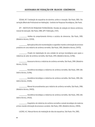 ALVENARIA DE VEDAÇÃO EM BLOCOS CERÂMICOS
64
IIZUKA, M.T. Instalação de esquadrias de alumínio: prática e inovação. São Paulo, 2001. Dis-
sertação (Mestrado Proﬁssional em Habitação) - Instituto de PesquisasTecnológicas, São Paulo.
IPT - INSTITUTO DE PESQUISAS TECNOLÓGICAS. Paredes de vedação em blocos cerâmicos;
manual de execução. São Paulo, 1988. (IPT. Publicação, 1767).
________. Análise do comportamento térmico e acústico de alvenarias. São Paulo, 1985.
(Relatório técnico, 21910).
________. Aplicação prática de recomendações e sugestões visando a otimização do processo
produtivo em uma indústria de cerâmica vermelha. São Paulo, 1985. (Relatório técnico, 22472).
________. Projeto de implantação de uma unidade de serviços tecnológicos para apoio a
indústrias do setor de cerâmica vermelha. São Paulo, 1993. (Relatório técnico, 31786).
________. Assessoria técnica a indústrias de cerâmica vermelha. São Paulo, 1984. (Relatório
técnico, 21116).
________. Assistência tecnológica a indústrias de cerâmica vermelha. São Paulo, 1984. (Re-
latório técnico, 21396).
________. Assistência tecnológica a indústrias de cerâmica vermelha. São Paulo, 1985. (Re-
latório técnico, 22185).
________. Manual de procedimentos para indústria de cerâmica vermelha. São Paulo, 1986.
(Relatório técnico, 24422).
________. Assistência tecnológica a indústrias de cerâmica vermelha. São Paulo, 1983. (Re-
latório técnico, 19533).
________. Diagnóstico de indústrias de cerâmica vermelha e estudo tecnológico de materias
primas visando otimização de processo e produto. São Paulo, 1983. (Relatório técnico, 19034).
LUCINI, H.C. Manual técnico de modulação de vãos de esquadrias. São Paulo: Pini, 2001.
 