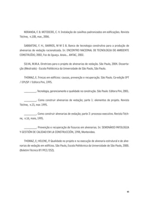 65
MIRANDA, F. B. MITIDEIRI, C. V. Instalação de caixilhos padronizados em ediﬁcações. Revista
Téchne, n.108, mar., 2006.
SABBATINI, F. H.; BARROS, M M S B. Banco de tecnologia construtiva para a produção de
alvenarias de vedação racionalizada. In: ENCONTRO NACIONAL DE TECNOLOGIA DO AMBIENTE
CONSTRUÍDO, 2002, Foz do Iguaçu. Anais... ANTAC, 2002.
SILVA, M.M.A. Diretrizes para o projeto de alvenarias de vedação. São Paulo, 2004. Disserta-
ção (Mestrado) - Escola Politécnica da Universidade de São Paulo, São Paulo.
THOMAZ, E. Trincas em edifícios: causas, prevenção e recuperação. São Paulo. Co-edição IPT
/ EPUSP / Editora Pini, 1995.
________.Tecnologia, gerenciamento e qualidade na construção. São Paulo: Editora Pini, 2001.
________. Como construir alvenarias de vedação; parte 1: elementos de projeto. Revista
Téchne, n.15, mar. 1995.
________. Como construir alvenarias de vedação; parte 2: processo executivo. RevistaTéch-
ne, n.16, maio, 1995.
________. Prevenção e recuperação de ﬁssuras em alvenarias. In: SEMINÁRIO PATOLOGIA
Y GESTIÓN DE CALIDAD EM LA CONSTRUCCIÓN, 1998, Montevideo.
THOMAZ, E; HELENE, P. Qualidade no projeto e na execução de alvenaria estrutural e de alve-
narias de vedação em edifícios. São Paulo, Escola Politécnica da Universidade de São Paulo, 2000.
(BoletimTécnico BT/PCC/252).
 