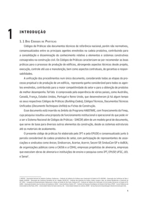1
INTRODUÇÀO
1. 1 DOS CÓDIGOS DE PRÁTICAS
Códigos de Práticas são documentos técnicos de referência nacional, porém não normativos,
consensualizados entre os principais agentes envolvidos na cadeia produtiva, contribuindo para
a consolidação e disseminação do conhecimento relativo a elementos e sistemas construtivos
consagrados na construção civil. Os Códigos de Práticas caracterizam-se por recomendar as boas
práticas para o processo de produção de edifícios, abrangendo aspectos técnicos desde projeto,
execução, controle até uso e manutenção, bem como aspectos contratuais, de garantias e respon-
sabilidades.
A uniﬁcação dos procedimentos num único documento, considerando todas as etapas do pro-
cesso projetual e de produção de um edifício, representa ganho considerável para todos os agen-
tes envolvidos, contribuindo para a maior competitividade do setor e para a obtenção de produtos
de melhor desempenho.Tal fato é comprovado pela experiência de vários paises, como Austrália,
Canadá, França, Estados Unidos, Portugal e Reino Unido, que desenvolveram já há algum tempo
os seus respectivos Códigos de Práticas (Building Codes), CódigosTécnicos, DocumentosTécnicos
Uniﬁcados (DocumentsTechniques Uniﬁés) ou Fichas de Construção.
Esse documento está inserido no âmbito do Programa HABITARE, com ﬁnanciamento da Finep,
cuja pesquisa resultou uma proposta de funcionamento institucional e operacional do que pode vir
a ser o Sistema Nacional de Códigos de Práticas - SiNCOP, além de um modelo geral de documento,
que serve de base para diversos outros elementos da construção, desde os sistemas estruturais
até os materiais de acabamento.
O presente código de práticas foi elaborado pelo IPT e pela EPUSP, e consensualizado junto à
parcela considerável da cadeia produtiva do setor, com participação de representantes de asso-
ciações e sindicatos como Anicer, Sindicercon, Acertar, Acervir, Secovi-SP, SindusCon-SP e AsBEA;
de organizações públicas como a CAIXA e a CDHU, empresas projetistas de alvenaria, empresas
que executam obras de alvenaria e instituições de ensino e pesquisa como IPT, EPUSP, UFSC, UEL
e Senai1
.
1 ANICER – Associação Nacional da Indústria Cerâmica; Sindicercon – Sindicato da Indústria da Cerâmica para Construção do Estado de SP; ACERTAR – Associação das Cerâmicas de Tatuí e
Região; ACERVIR – Associação das Cerâmicas Vermelhas de Itu e Região; SECOVI-SP – Sindicato das Empresas de Compra, Venda, Locação e Adm. de Imóveis Residenciais e Comerciais de
SP; CDHU – Companhia de Desenvolvimento Habitacional e Urbano do Estado de São Paulo; Sinduscon-SP – Sindicato da Indústria da Construção Civil de Grandes Estruturas no Estado de SP;
AsBEA – Associação Brasileira dos Escritórios de Arquitetura; CAIXA – Caixa Econômica Federal; IPT – Instituto de PesquisasTecnológicas do Estado de São Paulo; EPUSP – Escola Politécnica da
Universidade de São Paulo; UFSC – Universidade Federal de Santa Catarina; UEL – Universidade Estadual de Londrina; SENAI – Serviço Nacional de Aprendizagem Industrial (Construção Civil).
1
 