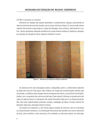 ALVENARIA DE VEDAÇÃO EM BLOCOS CERÂMICOS
2
1.2 DAS ALVENARIAS DE VEDAÇÃO
Alvenarias de vedação são aquelas destinadas a compartimentar espaços, preenchendo os
vãos de estruturas de concreto armado, aço ou outras estruturas (Figura 1). Assim sendo, devem
suportar tão somente o peso próprio e cargas de utilização, como armários, rede de dormir e ou-
tros. Devem apresentar adequada resistência às cargas laterais estáticas e dinâmicas, advindas,
por exemplo, da atuação do vento, impactos acidentais e outras.
Figura 1 - Alvenaria de vedação em blocos cerâmicos
As alvenarias têm sido empregadas desde a antiguidade, porém o conhecimento adquirido
ao longo dos anos tem hoje pouco valor relativo, em função das transformações sofridas pela
construção: os edifícios atuais atingem alturas de dezenas de metros, as estruturas foram ﬂexibi-
lizadas, com o surgimento das estruturas pilar-laje (“lajes planas”) eliminou-se grande parte das
vigas, em algumas obras os contrapisos vêm sendo eliminados (“laje zero”), os sistemas prediais
têm sido muito implementados (controles remotos, instalações de lógica, circuitos internos de
televisão, segurança, aspiração central e outras).
Os projetos de arquitetura, e até mesmo alguns projetos de alvenaria, têm se restringido
ao comportamento mecânico e à coordenação dimensional das paredes com outros elementos
da obra, como caixilhos e vãos estruturais. Na realidade, as alvenarias devem ser enfocadas
 