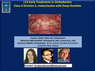 113-Early Treatments in Orthodontics
Class II Division 2, malocclusion with Deep Overbite
Awatef SHAAR (BAU-LB), Orthodontist.
Mohamad ABOULNASER- Orthodontist, BAU, Connecticut, USA.
Oussama SANDID- Orthodontist, D.C.D., D.U.O, C.E.S.B.B, C.E.S.O.D.F ,
S.Q.O.D.F, Paris. France.
Contact: dr.aboualnaser@hotmail.com
www.orthofree.com
 