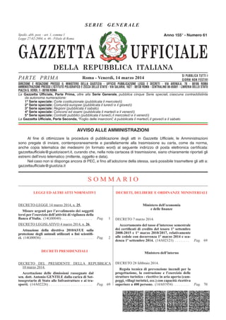 GAZZETTA UFFICIALE
DELLA REPUBBLICA ITALIANA
SE R IE GENERAL E
PARTE PRIMA SI PUBBLICA TUTTI I
GIORNI NON FESTIVI
DIREZIONE E REDAZIONE PRESSO IL MINISTERO DELLA GIUSTIZIA - UFFICIO PUBBLICAZIONE LEGGI E DECRETI - VIA ARENULA 70 - 00186 ROMA
AMMINISTRAZIONE PRESSO L'ISTITUTO POLIGRAFICO E ZECCA DELLO STATO - LIBRERIA DELLO STATO - PIAZZA G. VERDI 10 - 00198 ROMA - CENTRALINO 06-85081
Spediz. abb. post. 45% - art. 2, comma 20/b
Legge 23-12-1996, n. 662 - Filiale di Roma
La Gazzetta Ufficiale, Parte Prima, oltre alla Serie Generale, pubblica cinque Serie speciali, ciascuna contraddistinta
da autonoma numerazione:
1ª Serie speciale: Corte costituzionale (pubblicata il mercoledì)
2ª Serie speciale: Comunità europee (pubblicata il lunedì e il giovedì)
3ª Serie speciale: Regioni (pubblicata il sabato)
4ª Serie speciale: Concorsi ed esami (pubblicata il martedì e il venerdì)
5ª Serie speciale: Contratti pubblici (pubblicata il lunedì, il mercoledì e il venerdì)
La Gazzetta Ufficiale, Parte Seconda, “Foglio delle inserzioni”, è pubblicata il martedì, il giovedì e il sabato
Roma - Venerdì, 14 marzo 2014
Anno 155° - Numero 61
DIREZIONE E REDAZIONE PRESSO IL MINISTERO DELLA GIUSTIZIA - UFFICIO PUBBLICAZIONE LEGGI E DECRETI - VIA ARENULA, 70 - 00186 ROMA
AMMINISTRAZIONE PRESSO L’ISTITUTO POLIGRAFICO E ZECCA DELLO STATO - VIA SALARIA, 1027 - 00138 ROMA - CENTRALINO 06-85081 - LIBRERIA DELLO STATO
PIAZZA G. VERDI, 1 - 00198 ROMA
Spediz. abb. post. - art. 1, comma 1
Legge 27-02-2004, n. 46 - Filiale di Roma
AVVISO ALLE AMMINISTRAZIONI
Al fine di ottimizzare la procedura di pubblicazione degli atti in Gazzetta Ufficiale, le Amministrazioni
sono pregate di inviare, contemporaneamente e parallelamente alla trasmissione su carta, come da norma,
anche copia telematica dei medesimi (in formato word) al seguente indirizzo di posta elettronica certificata:
gazzettaufficiale@giustiziacert.it, curando che, nella nota cartacea di trasmissione, siano chiaramente riportati gli
estremi dell’invio telematico (mittente, oggetto e data).
Nel caso non si disponga ancora di PEC, e fino all’adozione della stessa, sarà possibile trasmettere gli atti a:
gazzettaufficiale@giustizia.it
S O M M A R I O
LEGGI ED ALTRI ATTI NORMATIVI
DECRETO-LEGGE 14 marzo 2014, n. 25.
Misure urgenti per l’avvalimento dei soggetti
terzi per l’esercizio dell’attività di vigilanza della
Banca d’Italia. (14G00040) . . . . . . . . . . . . . . . . . Pag. 1
DECRETO LEGISLATIVO 4 marzo 2014, n. 26.
Attuazione della direttiva 2010/63/UE sulla
protezione degli animali utilizzati a ﬁni scientiﬁ-
ci. (14G00036) . . . . . . . . . . . . . . . . . . . . . . . . . . . . . . . Pag. 2
DECRETI PRESIDENZIALI
DECRETO DEL PRESIDENTE DELLA REPUBBLICA
10 marzo 2014.
Accettazione delle dimissioni rassegnate dal
sen. dott. Antonio GENTILE dalla carica di Sot-
tosegretario di Stato alle Infrastrutture e ai tra-
sporti. (14A02226) . . . . . . . . . . . . . . . . . . . . . . . . Pag. 69
DECRETI, DELIBERE E ORDINANZE MINISTERIALI
Ministero dell’economia
e delle ﬁnanze
DECRETO 7 marzo 2014.
Accertamento del tasso d’interesse semestrale
dei certiﬁcati di credito del tesoro 1º settembre
2008-2015 e 1° marzo 2010/2017, relativamente
alle cedole con decorrenza 1º marzo 2014 e sca-
denza 1º settembre 2014. (14A02121). . . . . . . . . Pag. 69
Ministero dell’interno
DECRETO 28 febbraio 2014.
Regola tecnica di prevenzione incendi per la
progettazione, la costruzione e l’esercizio delle
strutture turistico - ricettive in aria aperta (cam-
peggi, villagi turistici, ecc.) con capacità ricettiva
superiore a 400 persone. (14A01954) . . . . . . . . . Pag. 70
 