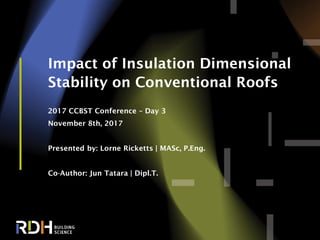 1
Impact of Insulation Dimensional
Stability on Conventional Roofs
2017 CCBST Conference – Day 3
November 8th, 2017
Presented by: Lorne Ricketts | MASc, P.Eng.
Co-Author: Jun Tatara | Dipl.T.
 