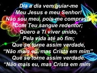 Dia a dia vem guiar-me
Meu Jesus e meu Senhor!
Não sou meu, pois me compraste
Com Teu sangue redentor;
Quero a Ti viver unido,
Pela vida até ao fim;
Que se torne assim verdade,
“Não mais eu, mas Crista em mim”.
Que se torne assim verdade.
“Não mais eu, mas Crista em mim”.
 
