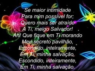 Se maior intimidade
Para mim possível for;
Quero mais ser atraído
A Ti, meigo Salvador!
Ah! Que fique em Ti morando
Meu secreto pavilhão,
Escondido, inteiramente,
Em Ti, minha salvação,
Escondido, inteiramente,
Em Ti, minha salvação.
 