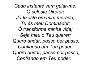Cada instante vem guiar-me.
O celeste Diretor!
Já fizeste em mim morada,
Tu és meu Dominador;
Ó transforma minha vida;
Seja meu o Teu querer;
Quero andar, passo por passo,
Confiando em Teu poder.
Quero andar, passo por passo,
Confiando em Teu poder.
 