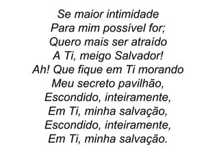 Se maior intimidade
Para mim possível for;
Quero mais ser atraído
A Ti, meigo Salvador!
Ah! Que fique em Ti morando
Meu secreto pavilhão,
Escondido, inteiramente,
Em Ti, minha salvação,
Escondido, inteiramente,
Em Ti, minha salvação.
 