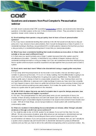 Questions and answers from Paul Compton's Pressurisation
webinar
At Colt’s recent oversubscribed CPD accredited pressurisation webinar, we received some interesting
questions in the Q&A session at the end. I’d like to share some of them. They are edited to make the
questions clearer and to reduce my ramblings.
Q: Do all buildings that operate a stay put policy have to have a Class A pressurisation
systems?
A: No, if you have a residential building then certainly in the UK that would normally have a stay put
policy and, if you choose to have pressurisation, then it would be designed as a Class A system. In a
residential building in theUKyou are permitted AOV or shaft systems instead so the fact that you have
a stay put policy in a residential building doesn’t mean that you need pressurisation.
Q: What if you have a residential building that needs simultaneous evacuation; is Class A still
suitable or do you need a different Class?
A: In that case, you would normally use a Class C system because that is the system used for
simultaneous evacuation. Certainly, in theUKthat is very unlikely to happen because all of our
residential buildings are built on a stay put design, but if you are somewhere other than theUKand you
have a system where everyone would be expected to escape together then you would want a Class C
system.
Q: Do all stairs need duct risers? What is the idea behind having a supply grille every three
storeys?
A: If we dump all of the pressurisation air for the stairs in one location, then we are likely to get a
variation in pressure up the stairs. If it is a 2 or 3 storey building, then the differentiation is going to be
small, but if it is a 50 storey building then it is going to be quite a big difference. The idea behind
having a grille every 3 storeys is that it is a reasonable compromise. Over 3 storeys there won’t be
any significance difference in pressure and in taller buildings it means you have more than one grille,
so if you happen to open a door close to a grille then all the air that you are pumping in doesn’t just go
out of the door without providing some pressurisation. So it makes the system more robust. The 3
storeys is a guide value for good practice in the standard.
Q: BS EN 12101-6 states that only one leaf of a double door is open for design purposes, how
can you ensure that this will happen in practice?
A: You can’t. The principle behind it is that, particularly when you are opening lots of doors, the
chances of them all being double doors and with both leaves open at the same time is fairly low, so it
is considered to give a reasonable degree of protection if we assume that one leaf of each double door
is open. With all of these things, we are trying to balance a robust system with something which is
commercially viable.
Q: If there is nowhere in the building for accommodation air release, either through actuated
windows or through a shaft, how can we achieve it?
A: You might be able to rely on HVAC system for air release. If you can’t do that, then it is very
difficult. We do come across situations quite often where we are looking at a refurbishment and we
have got a stair in the middle of the building and there just isn’t anywhere sensible to put the
accommodation air release. If you can’t provide accommodation air release, then you can’t actually do
a system which complies fully with the EN12101-6 (the British Standard for pressure differential
systems) and you then you have to talk to the authorities and agreeing what is a practical solution. My

© 2013 Colt International Licensing Ltd.

 