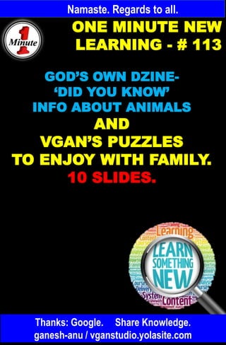 Namaste. Regards to all.
ONE MINUTE NEW
LEARNING - # 113
GOD’S OWN DZINE-
‘DID YOU KNOW’
INFO ABOUT ANIMALS
AND
VGAN’S PUZZLES
TO ENJOY WITH FAMILY.
10 SLIDES.
Thanks: Google. Share Knowledge.
ganesh-anu / vganstudio.yolasite.com
 