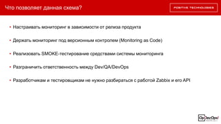 Что позволяет данная схема?
• Настраивать мониторинг в зависимости от релиза продукта
• Держать мониторинг под версионным контролем (Monitoring as Code)
• Реализовать SMOKE-тестирование средствами системы мониторинга
• Разграничить ответственность между Dev/QA/DevOps
• Разработчикам и тестировщикам не нужно разбираться с работой Zabbix и его API
 