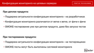 Конфигурация мониторинга на целевых серверах
При деплое продукта:
• Поддержка актуальности конфигурации мониторинга - на разработчиках
• Конфигурация мониторинга различается от ветке к ветке, от фичи к фиче
• SMOKE-тестирование уже при деплое продукта, даже без запуска тестов
При тестировании продукта:
• Поддержка актуальности конфигурации мониторинга - на тестировщиках
• SMOKE-тесты могут быть выполнены системой мониторинга
 