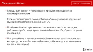 Типичные проблемы
• Стенды для сборки и тестирования требуют наблюдения за
параметрами систем
• Если нет мониторинга, то о проблеме обычно узнают по нарушению
функциональности приложения или ОС
• Проблемы бывают простейшие: закончилось место на диске, не
работает служба, недоступен какой-либо сервис DevOps со стороны
стенда и т.п.
• При разработке и тестировании проблема может встать острее, так
как продукт может быть нестабильным, с багами (для их выявления
мы его и тестируем)
 