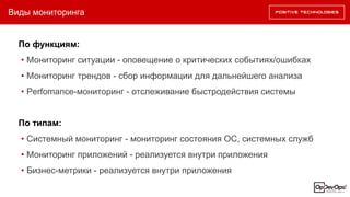Виды мониторинга
По функциям:
• Мониторинг ситуации - оповещение о критических событиях/ошибках
• Мониторинг трендов - сбор информации для дальнейшего анализа
• Perfomance-мониторинг - отслеживание быстродействия системы
По типам:
• Системный мониторинг - мониторинг состояния ОС, системных служб
• Мониторинг приложений - реализуется внутри приложения
• Бизнес-метрики - реализуется внутри приложения
 
