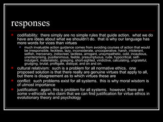 responses codifiability:  there simply are no simple rules that guide action.  what we do have are ideas about what we shouldn’t do.  that is why our language has more words for vices than virtues much invaluable action guidance comes from avoiding courses of action that would be irresponsible, feckless, lazy, inconsiderate, uncooperative, harsh, intolerant, selfish, mercenary, indiscreet, tactless, arrogant, unsympathetic, cold, incautious, unenterprising, pusillanimous, feeble, presumptuous, rude, hypocritical, self-indulgent, materialistic, grasping, short-sighted, vindictive, calculating, ungrateful, grudging, brutal, profligate, disloyal, and on and on.  cultural relativism:  such is a problem for all normative ethics.  one proposed solution is that there really are genuine virtues that apply to all, but there is disagreement as to which virtues these are conflict:  such problems exist for all systems.  this is why moral wisdom is of utmost importance justification:  again, this is problem for all systems.  however, there are some v-ethicists who claim that we can find justification for virtue ethics in evolutionary theory and psychology 