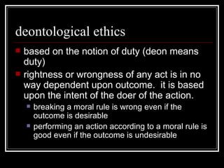 deontological ethics based on the notion of duty (deon means duty) rightness or wrongness of any act is in no way dependent upon outcome.  it is based upon the intent of the doer of the action. breaking a moral rule is wrong even if the outcome is desirable performing an action according to a moral rule is good even if the outcome is undesirable 