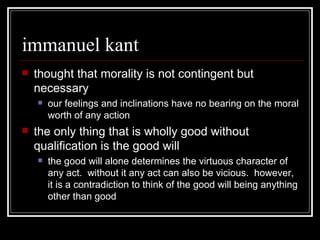 immanuel kant thought that morality is not contingent but necessary our feelings and inclinations have no bearing on the moral worth of any action the only thing that is wholly good without qualification is the good will the good will alone determines the virtuous character of any act.  without it any act can also be vicious.  however, it is a contradiction to think of the good will being anything other than good 