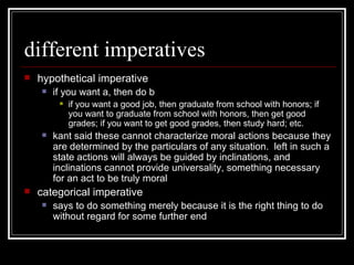 different imperatives hypothetical imperative if you want a, then do b if you want a good job, then graduate from school with honors; if you want to graduate from school with honors, then get good grades; if you want to get good grades, then study hard; etc. kant said these cannot characterize moral actions because they are determined by the particulars of any situation.  left in such a state actions will always be guided by inclinations, and inclinations cannot provide universality, something necessary for an act to be truly moral categorical imperative says to do something merely because it is the right thing to do without regard for some further end 