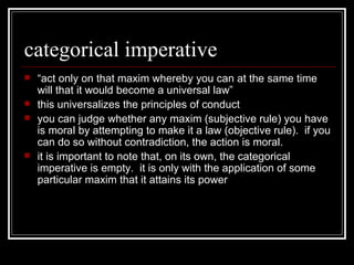 categorical imperative “ act only on that maxim whereby you can at the same time will that it would become a universal law” this universalizes the principles of conduct you can judge whether any maxim (subjective rule) you have is moral by attempting to make it a law (objective rule).  if you can do so without contradiction, the action is moral. it is important to note that, on its own, the categorical imperative is empty.  it is only with the application of some particular maxim that it attains its power 