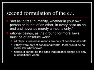 second formulation of the c.i. “ act as to treat humanity, whether in your own person or in that of an other, in every case as an end and never as merely a means only.” rational beings, as the ground for moral laws, must be of absolute worth. all objects treated as means are only of conditional worth if they were only of conditional worth, there would be no moral law whatsoever. hence, it cannot be the case that rational beings are only of conditional worth.  