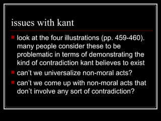 issues with kant look at the four illustrations (pp. 459-460).  many people consider these to be problematic in terms of demonstrating the kind of contradiction kant believes to exist can’t we universalize non-moral acts? can’t we come up with non-moral acts that don’t involve any sort of contradiction? 