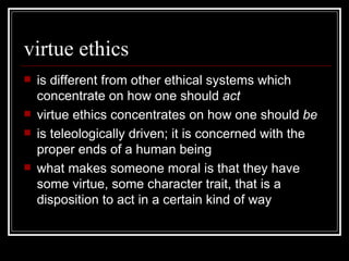 virtue ethics is different from other ethical systems which concentrate on how one should  act virtue ethics concentrates on how one should  be is teleologically driven; it is concerned with the proper ends of a human being what makes someone moral is that they have some virtue, some character trait, that is a disposition to act in a certain kind of way 