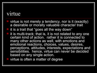 virtue virtue is not merely a tendency, nor is it (exactly) a desirable or morally valuable character trait it is a trait that “goes all the way down” it is multi-track; that is, it is not related to any one certain kind of action.  rather it is connected to many other actions as well, with emotions and emotional reactions, choices, values, desires, perceptions, attitudes, interests, expectations and sensibilities.  hence, virtue can never be decided based on any single action. virtue is often a matter of degree 