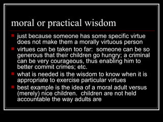 moral or practical wisdom just because someone has some specific virtue does not make them a morally virtuous person virtues can be taken too far:  someone can be so generous that their children go hungry; a criminal can be very courageous, thus enabling him to better commit crimes; etc. what is needed is the wisdom to know when it is appropriate to exercise particular virtues best example is the idea of a moral adult versus (merely) nice children.  children are not held accountable the way adults are 