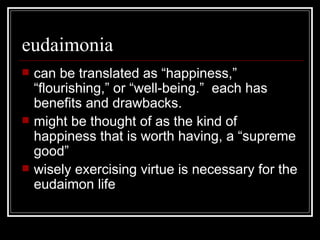 eudaimonia can be translated as “happiness,” “flourishing,” or “well-being.”  each has benefits and drawbacks. might be thought of as the kind of happiness that is worth having, a “supreme good” wisely exercising virtue is necessary for the eudaimon life 