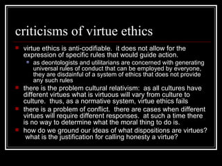 criticisms of virtue ethics virtue ethics is anti-codifiable.  it does not allow for the expression of specific rules that would guide action. as deontologists and utilitarians are concerned with generating universal rules of conduct that can be employed by everyone, they are disdainful of a system of ethics that does not provide any such rules there is the problem cultural relativism:  as all cultures have different virtues what is virtuous will vary from culture to culture.  thus, as a normative system, virtue ethics fails there is a problem of conflict.  there are cases when different virtues will require different responses.  at such a time there is no way to determine what the moral thing to do is. how do we ground our ideas of what dispositions are virtues?  what is the justification for calling honesty a virtue? 