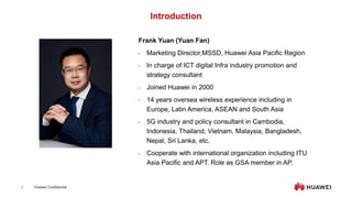 Huawei Confidential
1
Introduction
Frank Yuan (Yuan Fan)
• Marketing Director,MSSD, Huawei Asia Pacific Region
• In charge of ICT digital Infra industry promotion and
strategy consultant
• Joined Huawei in 2000
• 14 years oversea wireless experience including in
Europe, Latin America, ASEAN and South Asia
• 5G industry and policy consultant in Cambodia,
Indonesia, Thailand, Vietnam, Malaysia, Bangladesh,
Nepal, Sri Lanka, etc.
• Cooperate with international organization including ITU
Asia Pacific and APT. Role as GSA member in AP.
 