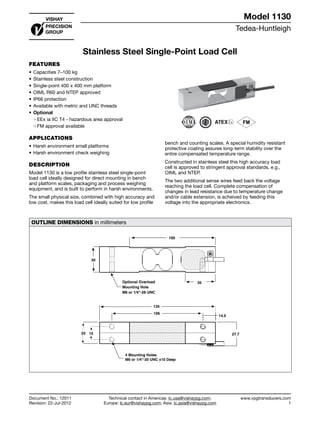 Tedea-Huntleigh
www.vpgtransducers.com
1
Model 1130
Technical contact in Americas: lc.usa@vishaypg.com;
Europe: lc.eur@vishaypg.com; Asia: lc.asia@vishaypg.com
Document No.: 12011
Revision: 22-Jul-2012
Stainless Steel Single-Point Load Cell
FEATURES
•	Capacities 7–100 kg
•	Stainless steel construction
•	Single-point 400 x 400 mm platform
•	OIML R60 and NTEP approved
•	IP66 protection
•	Available with metric and UNC threads
•	Optional
❍❍ EEx ia IIC T4 - hazardous area approval
❍❍ FM approval available
APPLICATIONS
•	Harsh environment small platforms
•	Harsh environment check weighing
DESCRIPTION
Model 1130 is a low profile stainless steel single-point
load cell ideally designed for direct mounting in bench
and platform scales, packaging and process weighing
equipment, and is built to perform in harsh environments.
The small physical size, combined with high accuracy and
low cost, makes this load cell ideally suited for low profile
bench and counting scales. A special humidity resistant
protective coating assures long-term stability over the
entire compensated temperature range.
Constructed in stainless steel this high accuracy load
cell is approved to stringent approval standards, e.g.,
OIML and NTEP.
The two additional sense wires feed back the voltage
reaching the load cell. Complete compensation of
changes in lead resistance due to temperature change
and/or cable extension, is acheived by feeding this
voltage into the appropriate electronics.
OUTLINE DIMENSIONS in millimeters
27.7
100
30
35
15
14.5
106
135
25
4 Mounting Holes
M6 or 1/4"-20 UNC x10 Deep
Optional Overload
Mounting Hole
M6 or 1/4"-28 UNC
Stainless Steel Single-Point Load Cell
Document No.: 12011
Revision: 22-Jul-2012
Model 1130
 