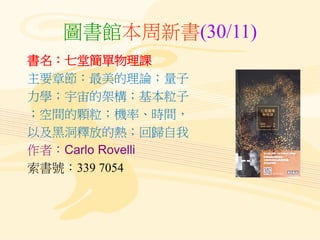 圖書館本周新書(30/11)
書名：七堂簡單物理課
主要章節：最美的理論；量子
力學；宇宙的架構；基本粒子
；空間的顆粒；機率、時間，
以及黑洞釋放的熱；回歸自我
作者：Carlo Rovelli
索書號：339 7054
 