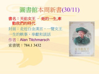 圖書館本周新書(30/11)
書名：天佑女王 – 她的一生,牽
動我們的時代
封面：走近白金漢宮，一覽女王
一生的軼事、奉獻和談話
作者：Alan Titchmarsch
索書號：784.1 3432
 