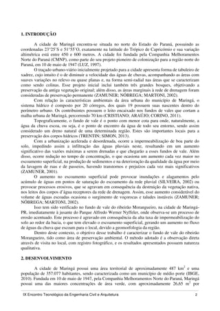 IX Encontro Tecnológico da Engenharia Civil e Arquitetura 2
1. INTRODUÇÃO
A cidade de Maringá encontra-se situada no norte do Estado do Paraná, possuindo as
coordenadas 23°25’S e 51°55’O, exatamente na latitude do Trópico de Capricórnio e sua variação
altimétrica está entre 450 e 600 metros. A cidade foi fundada pela Companhia Melhoramentos
Norte do Paraná (CMNP), como parte do seu projeto pioneiro de colonização para a região norte do
Paraná, em 10 de maio de 1947 (LUZ, 1997).
O traçado urbano-viário inicialmente projetado para a cidade apresenta forma de tabuleiro de
xadrez, cujo intuito é o de diminuir a velocidade das águas de chuvas, acompanhando as áreas com
suaves variações no relevo ou quase planas e, na forma semi-radial nas áreas que se caracterizam
como sendo colinas. Esse projeto inicial inclui também três grandes bosques, objetivando a
preservação da antiga vegetação original; além disso, as áreas marginais à rede de drenagem foram
consideradas de preservação permanente (ZAMUNER; NÓBREGA; MARTONI, 2002).
Com relação às características ambientais da área urbana do município de Maringá, o
sistema hídrico é composto por 20 córregos, dos quais 19 possuem suas nascentes dentro do
perímetro urbano. Os contribuintes possuem o leito encaixado nos fundos de vales que cortam a
malha urbana de Maringá, percorrendo 70 km (CRISTIANO; ARAÚJO; CORINO, 2011).
Topograficamente, o fundo de vale é o ponto com menor cota para onde, naturalmente, a
água da chuva escoa, ou seja, é o ponto de encontro da água de todo seu entorno, sendo assim
considerado um dreno natural de uma determinada região. Estes são importantes locais para a
preservação dos corpos hídricos (TRENTIN; SIMON, 2013).
Com a urbanização acelerada e desordenada, ocorre a impermeabilização de boa parte do
solo, impedindo assim a infiltração das águas pluviais neste, resultando em um aumento
significativo das vazões máximas a serem drenadas e que chegarão a esses fundos de vale. Além
disso, ocorre redução no tempo de concentração, o que ocasiona um aumento cada vez maior no
escoamento superficial, na produção de sedimentos e na deterioração da qualidade da água por meio
da lavagem de ruas e de passeios, havendo transtornos e prejuízos cada vez mais significativos
(ZAMUNER, 2001).
O aumento no escoamento superficial pode provocar inundações e alagamentos pelo
acúmulo de águas em pontos de saturação do escoamento da rede pluvial (SILVEIRA, 2002) ou
provocar processos erosivos, que se agravam em consequência da destruição da vegetação nativa,
nos leitos dos corpos d’água receptores da rede de drenagem. Assim, esse aumento considerável do
volume de águas escoadas ocasiona o surgimento de voçorocas e taludes instáveis (ZAMUNER;
NÓBREGA; MARTONI, 2002).
Isso tem sido verificado no fundo de vale do ribeirão Morangueiro, na cidade de Maringá-
PR, imediatamente à jusante do Parque Alfredo Werner Nyffeler, onde observa-se um processo de
erosão acentuado. Este processo é agravado em consequência da alta taxa de impermeabilização do
solo ao redor da bacia, o que tem elevado o escoamento superficial, gerando um aumento no fluxo
de águas da chuva que escoam para o local, devido a geomorfologia da região.
Dentro deste contexto, o objetivo desse trabalho é caracterizar o fundo de vale do ribeirão
Morangueiro, tido como área de preservação ambiental. O método adotado é a observação direta
através de visita no local, com registro fotográfico, e os resultados apresentados possuem natureza
qualitativa.
2. DESENVOLVIMENTO
A cidade de Maringá possui uma área territorial de aproximadamente 487 km2
e uma
população de 357.077 habitantes, sendo caracterizada como um município de médio porte (IBGE,
2010). Fundada em 10 de maio de 1947, pela Companhia Melhoramentos Norte do Paraná, Maringá
possui uma das maiores concentrações de área verde, com aproximadamente 26,65 m2
por
 