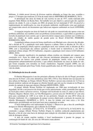 IX Encontro Tecnológico da Engenharia Civil e Arquitetura 3
habitante. A cidade possui árvores de diversas espécies plantadas ao longo das ruas, avenidas e
praças e 17 bosques que totalizam 217,8 ha de matas nativas (HISTÓRIA DE MARINGÁ, 2013).
A delimitação das áreas de fundo de vale ocorreu no ano de 1977, sendo realizada pelo
arquiteto Nildo Ribeiro da Rocha Neto. Tal trabalho teve por objetivo a preservação dos aspectos
naturais da cidade. E, com a criação, em 2002, do projeto de Lei municipal nº 447, foi possível a
implementação de modificações na zona de proteção ambiental, modificações estas que puderam
ser comprovadas através de documentos que indicavam impactos ambientais no local (ANTONIO,
2007).
A ocupação irregular em áreas de fundo de vale pode ser caracterizada não apenas como um
problema ambiental, mas também como um problema socioeconômico, o qual reflete as questões de
moradia da população mais carente, que se aproveita destes espaços para construir suas residências,
tanto em cidades de médio quanto de grande porte no Brasil (FALCÃO; PINHEIRO;
RODRIGUES, 2009).
A população urbana cresceu de forma significativa em Maringá com o decorrer das décadas.
Até a década de 70, a população rural ainda superava a urbana. Entre as décadas de 70 e 80, o
incremento na população urbana superou a população rural, mas somente entre as décadas de 90 e
2000, com a mecanização das culturas agrícolas, o êxodo rural se intensificou e, em 2010 a
população urbana atingiu 350.353 habitantes, enquanto a população rural somava 6.424 habitantes
(IBGE, 2010).
Este aumento significativo da população urbana resultou em demanda por espaços para
construção civil. Áreas da cidade que não estavam inicialmente planejadas para a moradia se
transformaram em bairros com grande acúmulo de população, muitas vezes sem o devido
planejamento urbano/ambiental necessário, o que refletiu diretamente nas áreas de fundo de vale,
que foram ocupadas com moradias ou lixões clandestinos. Segundo Linjardi (2009), em um
levantamento realizado pela Força Verde, foram quantificadas mais de 100 invasões nos fundos de
vale da cidade.
2.1. Delimitação da área de estudo
O ribeirão Morangueiro é um dos principais afluentes da bacia do alto rio Pirapó, possuindo
uma área de 41,9 km2
, com cotas altimétricas entre 505 e 530 m. Este ribeirão tem sua nascente na
área urbana de Maringá, no Parque Alfredo Werner Nyffeler e possui uma extensão de 12,5 km na
direção nordeste–sudoeste até desaguar no ribeirão Sarandi, que tem sua foz situada no rio Pirapó, à
jusante da captação de água que abastece Maringá (HESPANHOL, 2009).
O parque Alfredo Werner Nyffeler foi implantado em 1988 para revitalização de área
degradada, devido a um processo de erosão que existia anteriormente, sendo construída uma represa
no local para conter o processo erosivo. O parque está localizado na zona 23, entre as ruas Havaí,
Filipinas, Bogotá e Buenos Aires, na Vila Morangueira e, possui cerca de 104.867,82 m2
com uma
pista para caminhada de 1.005 m ao redor de seu perímetro. Situado em uma ZP14 (Zona de
Proteção Ambiental 14), a implantação do parque ocorreu objetivando a proteção da nascente do
ribeirão Morangueiro (MARINGÁ a, 2013). A área foi isolada com uma cerca e foi feita
urbanização, possibilitando um local para lazer para a população ao redor.
A bacia hidrográfica está representada na Figura 1. Observa-se que a área de contribuição
deságua no ribeirão Morangueiro, que é afluente do rio Pirapó.
Entre as coordenadas 23°24'42.73"S, 51°55'8.09"O e 23°24'33.83"S, 51°54'52.90"O foi
construído o parque Alfredo Werner Nyffeler (Figura 2), também conhecido popularmente por
Buracão, a fim de criar uma bacia de detenção para redução da velocidade da água proveniente da
rede de drenagem urbana.
A área de estudo engloba também o local imediatamente à jusante do parque, na
continuação do fundo de vale, até cerca de 100 metros mata adentro.
 