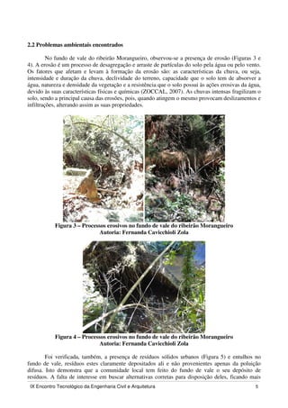 IX Encontro Tecnológico da Engenharia Civil e Arquitetura 5
2.2 Problemas ambientais encontrados
No fundo de vale do ribeirão Morangueiro, observou-se a presença de erosão (Figuras 3 e
4). A erosão é um processo de desagregação e arraste de partículas do solo pela água ou pelo vento.
Os fatores que afetam e levam à formação da erosão são: as características da chuva, ou seja,
intensidade e duração da chuva, declividade do terreno, capacidade que o solo tem de absorver a
água, natureza e densidade da vegetação e a resistência que o solo possui às ações erosivas da água,
devido às suas características físicas e químicas (ZOCCAL, 2007). As chuvas intensas fragilizam o
solo, sendo a principal causa das erosões, pois, quando atingem o mesmo provocam deslizamentos e
infiltrações, alterando assim as suas propriedades.
Figura 3 – Processos erosivos no fundo de vale do ribeirão Morangueiro
Autoria: Fernanda Cavicchioli Zola
Figura 4 – Processos erosivos no fundo de vale do ribeirão Morangueiro
Autoria: Fernanda Cavicchioli Zola
Foi verificada, também, a presença de resíduos sólidos urbanos (Figura 5) e entulhos no
fundo de vale, resíduos estes claramente depositados ali e não provenientes apenas da poluição
difusa. Isto demonstra que a comunidade local tem feito do fundo de vale o seu depósito de
resíduos. A falta de interesse em buscar alternativas corretas para disposição deles, ficando mais
 