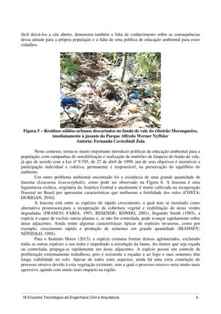 IX Encontro Tecnológico da Engenharia Civil e Arquitetura 6
fácil deixá-los a céu aberto, demonstra também a falta de conhecimento sobre as consequências
dessa atitude para a própria população e a falta de uma política de educação ambiental para esses
cidadãos.
Figura 5 – Resíduos sólidos urbanos descartados no fundo de vale do ribeirão Morangueiro,
imediatamente à jusante do Parque Alfredo Werner Nyffeler
Autoria: Fernanda Cavicchioli Zola
Neste contexto, torna-se muito importante introduzir políticas de educação ambiental para a
população, com campanhas de sensibilização e realização de mutirões de limpeza do fundo de vale,
já que de acordo com a Lei nº 9.795, de 27 de abril de 1999, um de seus objetivos é incentivar a
participação individual e coletiva, permanente e responsável, na preservação do equilíbrio do
ambiente.
Um outro problema ambiental encontrado foi a existência de uma grande quantidade de
leucena (Leucaena Leucocephala), como pode ser observado na Figura 6. A leucena é uma
leguminosa exótica, originária da América Central e atualmente é muito cultivada na recuperação
florestal no Brasil por apresentar características que melhoram a fertilidade dos solos (COSTA;
DURIGAN, 2010).
A leucena está entre as espécies de rápido crescimento, a qual tem se mostrado como
alternativa promissora para a recuperação da cobertura vegetal e reabilitação de áreas verdes
degradadas (FRANCO; FARIA, 1997; RESENDE; KONDO, 2001). Segundo Smith (1985), a
espécie é capaz de excluir outras plantas e, se não for controlada, pode avançar rapidamente sobre
áreas adjacentes. Ainda reúne algumas características típicas de espécies invasoras, como por
exemplo, crescimento rápido e produção de sementes em grande quantidade (BLOSSEY;
NÖTZOLD, 1995).
Para o Instituto Horus (2013), a espécie costuma formar densos aglomerados, excluindo
todas as outras espécies a seu redor e impedindo a circulação da fauna. Ao menos que seja roçada
ou controlada, propaga-se rapidamente em áreas adjacentes. A espécie possui um controle de
proliferação extremamente trabalhoso, pois é resistente a roçadas e ao fogo e suas sementes têm
longa viabilidade no solo. Apesar de todos estes aspectos, ainda há uma certa contenção do
processo erosivo devido à esta vegetação existente, sem a qual o processo erosivo seria muito mais
agressivo, agindo com muito mais impacto na região.
 