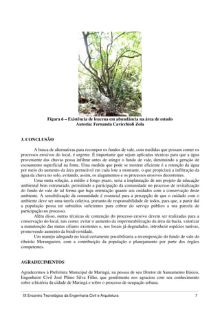 IX Encontro Tecnológico da Engenharia Civil e Arquitetura 7
Figura 6 – Existência de leucena em abundância na área de estudo
Autoria: Fernanda Cavicchioli Zola
3. CONCLUSÃO
A busca de alternativas para recompor os fundos de vale, com medidas que possam conter os
processos erosivos do local, é urgente. É importante que sejam aplicadas técnicas para que a água
proveniente das chuvas possa infiltrar antes de atingir o fundo de vale, diminuindo a geração de
escoamento superficial na fonte. Uma medida que pode se mostrar eficiente é a retenção da água
por meio do aumento da área permeável em cada lote a montante, o que propiciará a infiltração da
água da chuva no solo, evitando, assim, os alagamentos e os processos erosivos decorrentes.
Uma outra solução, a médio e longo prazo, seria a implantação de um projeto de educação
ambiental bem estruturado, permitindo a participação da comunidade no processo de revitalização
do fundo de vale de tal forma que haja orientação quanto aos cuidados com a conservação deste
ambiente. A sensibilização da comunidade é essencial para a percepção de que o cuidado com o
ambiente deve ser uma tarefa coletiva, portanto de responsabilidade de todos, para que, a partir daí
a população possa ter subsídios suficientes para cobrar do serviço público a sua parcela de
participação no processo.
Além disso, outras técnicas de contenção do processo erosivo devem ser realizadas para a
conservação do local, tais como: evitar o aumento da impermeabilização da área da bacia, valorizar
a manutenção das matas ciliares existentes e, nos locais já degradados, introduzir espécies nativas,
promovendo aumento da biodiversidade.
Um manejo adequado no local certamente possibilitaria a recomposição do fundo de vale do
ribeirão Morangueiro, com a contribuição da população e planejamento por parte dos órgãos
competentes.
AGRADECIMENTOS
Agradecemos à Prefeitura Municipal de Maringá, na pessoa de seu Diretor de Saneamento Básico,
Engenheiro Civil José Plínio Silva Filho, que gentilmente nos agraciou com seu conhecimento
sobre a história da cidade de Maringá e sobre o processo de ocupação urbana.
 