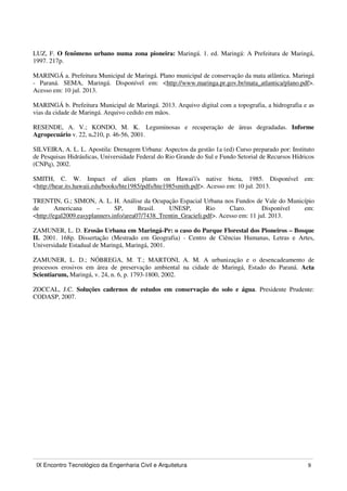 IX Encontro Tecnológico da Engenharia Civil e Arquitetura 9
LUZ, F. O fenômeno urbano numa zona pioneira: Maringá. 1. ed. Maringá: A Prefeitura de Maringá,
1997. 217p.
MARINGÁ a. Prefeitura Municipal de Maringá. Plano municipal de conservação da mata atlântica. Maringá
- Paraná. SEMA, Maringá. Disponível em: <http://www.maringa.pr.gov.br/mata_atlantica/plano.pdf>.
Acesso em: 10 jul. 2013.
MARINGÁ b. Prefeitura Municipal de Maringá. 2013. Arquivo digital com a topografia, a hidrografia e as
vias da cidade de Maringá. Arquivo cedido em mãos.
RESENDE, A. V.; KONDO, M. K. Leguminosas e recuperação de áreas degradadas. Informe
Agropecuário v. 22, n.210, p. 46-56, 2001.
SILVEIRA, A. L. L. Apostila: Drenagem Urbana: Aspectos da gestão 1a (ed) Curso preparado por: Instituto
de Pesquisas Hidráulicas, Universidade Federal do Rio Grande do Sul e Fundo Setorial de Recursos Hídricos
(CNPq), 2002.
SMITH, C. W. Impact of alien plants on Hawai'i's native biota, 1985. Disponível em:
<http://hear.its.hawaii.edu/books/hte1985/pdfs/hte1985smith.pdf>. Acesso em: 10 jul. 2013.
TRENTIN, G.; SIMON, A. L. H. Análise da Ocupação Espacial Urbana nos Fundos de Vale do Município
de Americana – SP, Brasil. UNESP, Rio Claro. Disponível em:
<http://egal2009.easyplanners.info/area07/7438_Trentin_Gracieli.pdf>. Acesso em: 11 jul. 2013.
ZAMUNER, L. D. Erosão Urbana em Maringá-Pr: o caso do Parque Florestal dos Pioneiros – Bosque
II. 2001. 168p. Dissertação (Mestrado em Geografia) - Centro de Ciências Humanas, Letras e Artes,
Universidade Estadual de Maringá, Maringá, 2001.
ZAMUNER, L. D.; NÓBREGA, M. T.; MARTONI, A. M. A urbanização e o desencadeamento de
processos erosivos em área de preservação ambiental na cidade de Maringá, Estado do Paraná. Acta
Scientiarum, Maringá, v. 24, n. 6, p. 1793-1800, 2002.
ZOCCAL, J.C. Soluções cadernos de estudos em conservação do solo e água. Presidente Prudente:
CODASP, 2007.
 