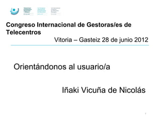 Congreso Internacional de Gestoras/es de
Telecentros
               Vitoria – Gasteiz 28 de junio 2012



  Orientándonos al usuario/a

                   Iñaki Vicuña de Nicolás

                                               1
 