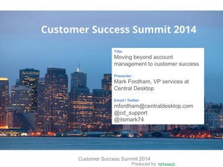 Produced by
Customer Success Summit 2014
Customer Success Summit 2014
Title:
Moving beyond account
management to customer success
Presenter:
Mark Fordham, VP services at
Central Desktop
Email / Twitter
mfordham@centraldesktop.com
@cd_support
@itsmark74
 