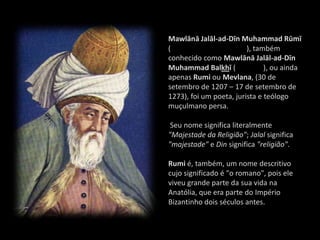 Mawlānā Jalāl-ad-Dīn Muhammad Rūmī
(                        ), também
conhecido como Mawlānā Jalāl-ad-Dīn
Muhammad Balkhī (              ), ou ainda
apenas Rumi ou Mevlana, (30 de
setembro de 1207 – 17 de setembro de
1273), foi um poeta, jurista e teólogo
muçulmano persa.

 Seu nome significa literalmente
"Majestade da Religião"; Jalal significa
"majestade" e Din significa "religião".

Rumi é, também, um nome descritivo
cujo significado é "o romano", pois ele
viveu grande parte da sua vida na
Anatólia, que era parte do Império
Bizantinho dois séculos antes.
 