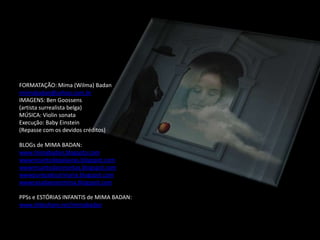 FORMATAÇÃO: Mima (Wilma) Badan
miimabadan@yahoo.com.br
IMAGENS: Ben Goossens
(artista surrealista belga)
MÚSICA: Violin sonata
Execução: Baby Einstein
(Repasse com os devidos créditos)

BLOGs de MIMA BADAN:
www.mimabadan.blogspto.com
wwwrecantodepalavras.blogspot.com
wwwrecantodasreceitas.blogspot.com
wwwpurezadoutrinaria.blogspot.com
wwwcasadavovomima.blogspot.com

PPSs e ESTÓRIAS INFANTIS de MIMA BADAN:
www.slideshare.net/mimabadan
 
