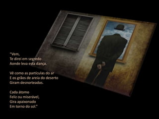 “Vem,
Te direi em segredo
Aonde leva esta dança.

Vê como as partículas do ar
E os grãos de areia do deserto
Giram desnorteados.

Cada átomo
Feliz ou miserável,
Gira apaixonado
Em torno do sol.”
 