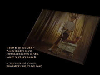 “Faltam-te pés para viajar?
Viaja dentro de ti mesmo,
e reflete, como a mina de rubis,
os raios de sol para fora de ti.

A viagem conduzirá a teu ser,
transmutará teu pó em ouro puro.”
 