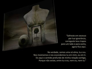 “Sofreste em excesso
                                    por tua ignorância,
                                 carregaste teus trapos
                             para um lado e para outro,
                                        agora fica aqui.

               Na verdade, somos uma só alma, tu e eu.
Nos mostramos e nos escondemos tu em mim, eu em ti.
  Eis aqui o sentido profundo de minha relação contigo,
      Porque não existe, entre tu e eu, nem eu, nem tu.”
 