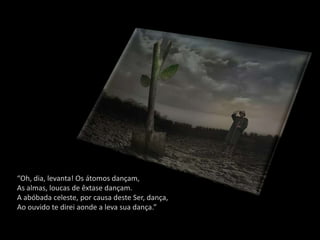 “Oh, dia, levanta! Os átomos dançam,
As almas, loucas de êxtase dançam.
A abóbada celeste, por causa deste Ser, dança,
Ao ouvido te direi aonde a leva sua dança.”
 